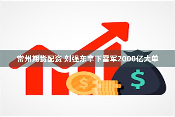 常州期货配资 刘强东拿下雷军2000亿大单