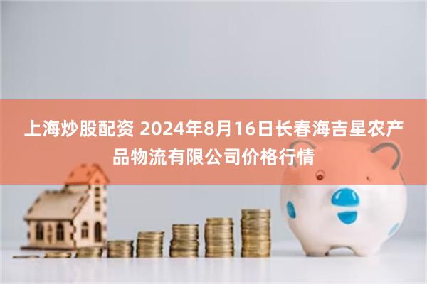 上海炒股配资 2024年8月16日长春海吉星农产品物流有限公司价格行情