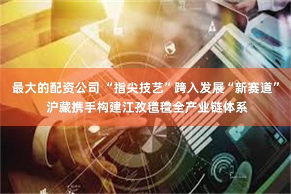 最大的配资公司 “指尖技艺”跨入发展“新赛道” 沪藏携手构建江孜氆氇全产业链体系