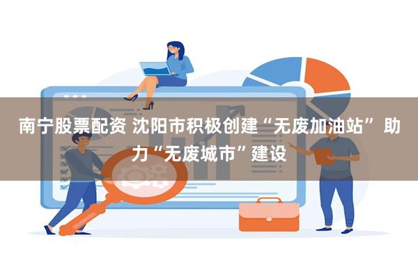 南宁股票配资 沈阳市积极创建“无废加油站” 助力“无废城市”建设