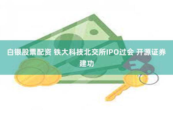 白银股票配资 铁大科技北交所IPO过会 开源证券建功