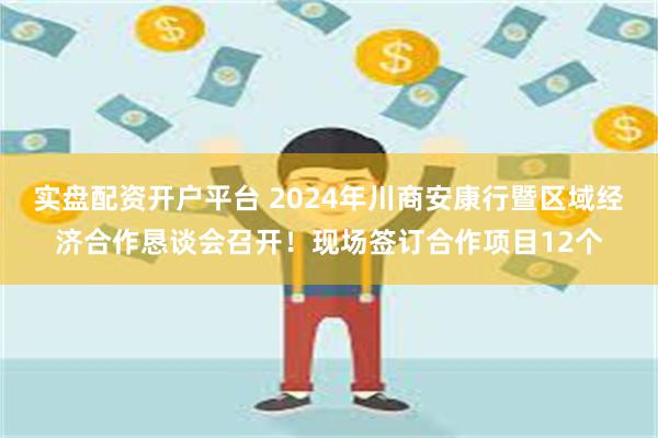 实盘配资开户平台 2024年川商安康行暨区域经济合作恳谈会召开！现场签订合作项目12个