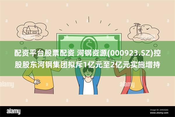 配资平台股票配资 河钢资源(000923.SZ)控股股东河钢集团拟斥1亿元至2亿元实施增持
