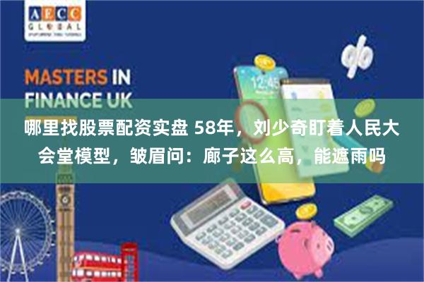 哪里找股票配资实盘 58年，刘少奇盯着人民大会堂模型，皱眉问：廊子这么高，能遮雨吗