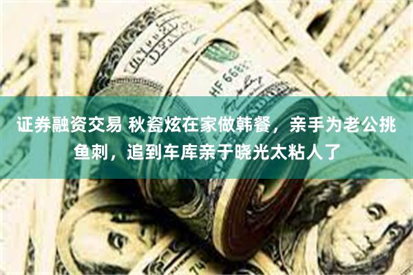 证券融资交易 秋瓷炫在家做韩餐，亲手为老公挑鱼刺，追到车库亲于晓光太粘人了