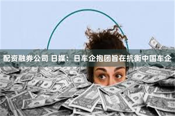 配资融券公司 日媒：日车企抱团旨在抗衡中国车企
