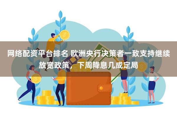 网络配资平台排名 欧洲央行决策者一致支持继续放宽政策，下周降息几成定局