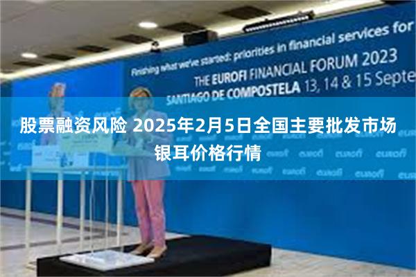 股票融资风险 2025年2月5日全国主要批发市场银耳价格行情