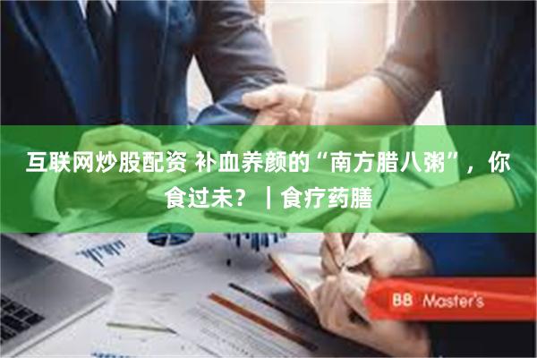 互联网炒股配资 补血养颜的“南方腊八粥”，你食过未？｜食疗药膳