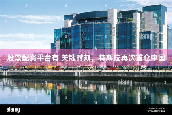 股票配资平台有 关键时刻，特斯拉再次重仓中国