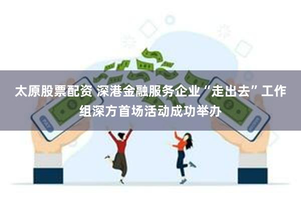 太原股票配资 深港金融服务企业“走出去”工作组深方首场活动成功举办