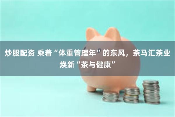 炒股配资 乘着“体重管理年”的东风，茶马汇茶业焕新“茶与健康”