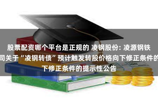 股票配资哪个平台是正规的 凌钢股份: 凌源钢铁股份有限公司关于“凌钢转债”预计触发转股价格向下修正条件的提示性公告