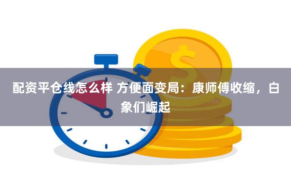 配资平仓线怎么样 方便面变局：康师傅收缩，白象们崛起