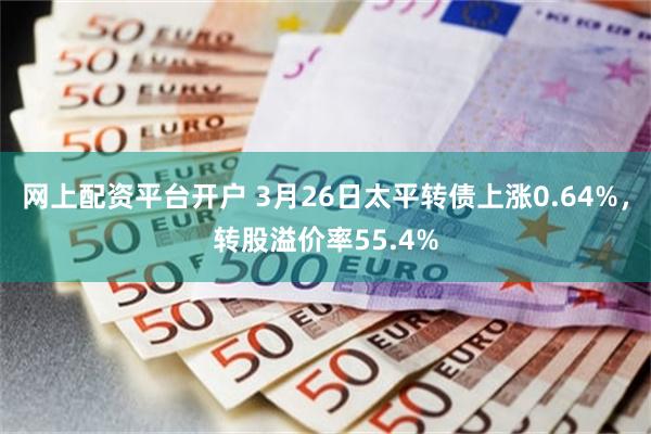 网上配资平台开户 3月26日太平转债上涨0.64%，转股溢价率55.4%