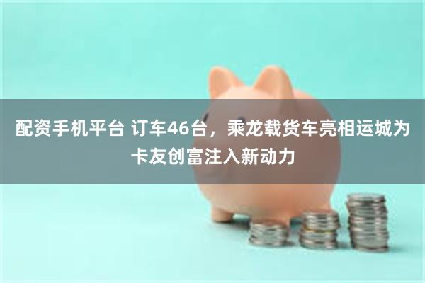 配资手机平台 订车46台，乘龙载货车亮相运城为卡友创富注入新动力