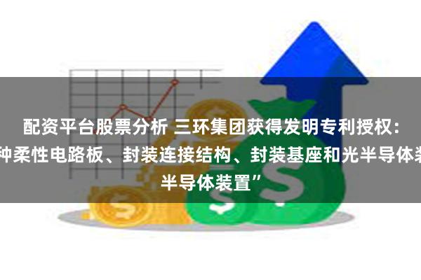 配资平台股票分析 三环集团获得发明专利授权：“一种柔性电路板、封装连接结构、封装基座和光半导体装置”