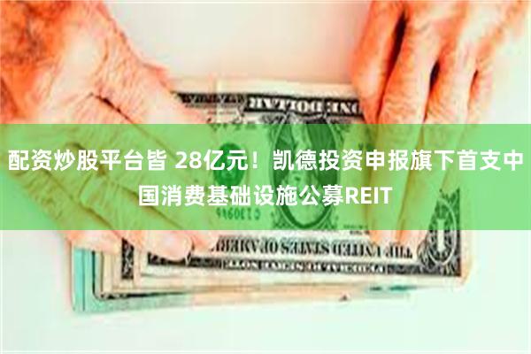 配资炒股平台皆 28亿元！凯德投资申报旗下首支中国消费基础设施公募REIT