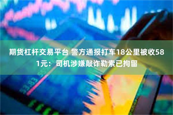期货杠杆交易平台 警方通报打车18公里被收581元：司机涉嫌敲诈勒索已拘留