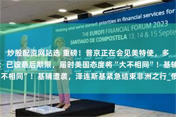 炒股配资网站选 重磅！普京正在会见美特使，多名俄官员参会！特朗普：已设最后期限，届时美国态度将“大不相同”！基辅遭袭，泽连斯基紧急结束非洲之行_俄罗斯_和平