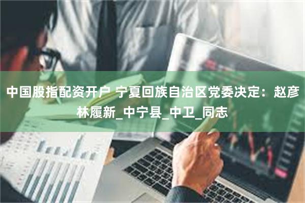 中国股指配资开户 宁夏回族自治区党委决定：赵彦林履新_中宁县_中卫_同志