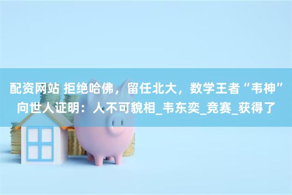 配资网站 拒绝哈佛，留任北大，数学王者“韦神”向世人证明：人不可貌相_韦东奕_竞赛_获得了