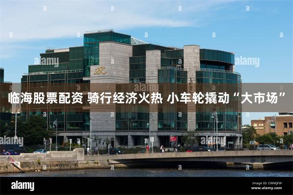 临海股票配资 骑行经济火热 小车轮撬动“大市场”