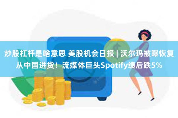 炒股杠杆是啥意思 美股机会日报 | 沃尔玛被曝恢复从中国进货！流媒体巨头Spotify绩后跌5%