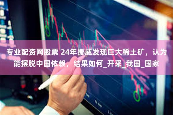 专业配资网股票 24年挪威发现巨大稀土矿，认为能摆脱中国依赖，结果如何_开采_我国_国家