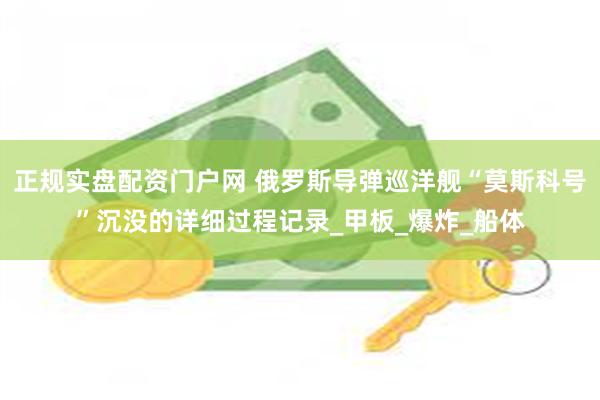 正规实盘配资门户网 俄罗斯导弹巡洋舰“莫斯科号”沉没的详细过程记录_甲板_爆炸_船体