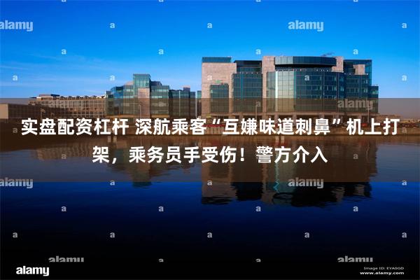 实盘配资杠杆 深航乘客“互嫌味道刺鼻”机上打架，乘务员手受伤！警方介入