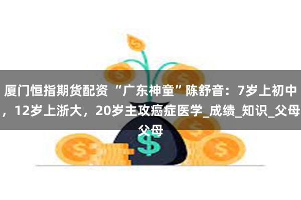 厦门恒指期货配资 “广东神童”陈舒音：7岁上初中，12岁上浙大，20岁主攻癌症医学_成绩_知识_父母