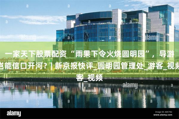 一家天下股票配资 “雨果下令火烧圆明园”，导游岂能信口开河？| 新京报快评_圆明园管理处_游客_视频
