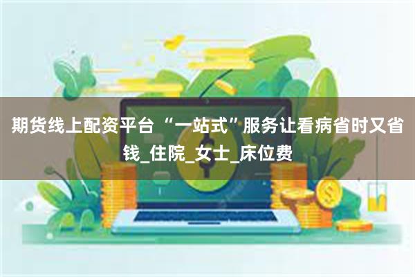 期货线上配资平台 “一站式”服务让看病省时又省钱_住院_女士_床位费