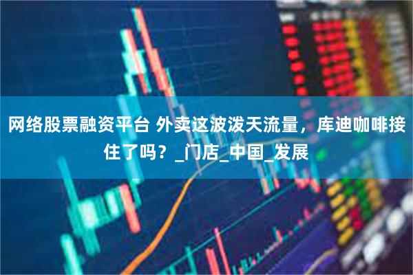 网络股票融资平台 外卖这波泼天流量，库迪咖啡接住了吗？_门店_中国_发展