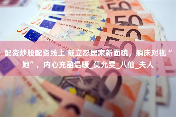 配资炒股配资线上 戴立忍居家新面貌，躺床对视“她”，内心充盈温暖_莫允雯_八仙_夫人