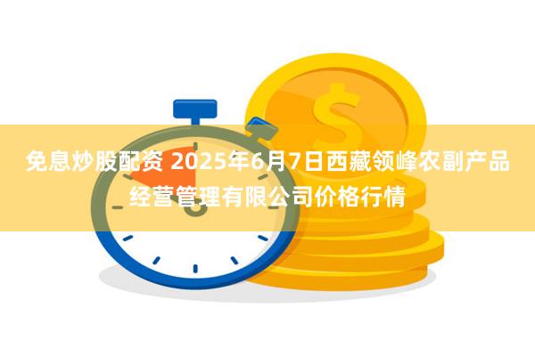 免息炒股配资 2025年6月7日西藏领峰农副产品经营管理有限公司价格行情