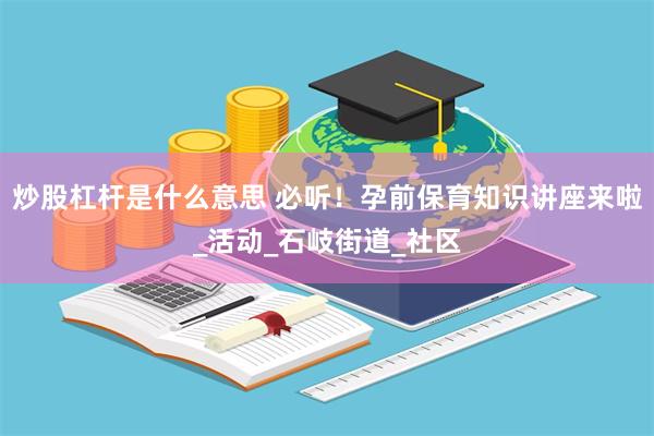 炒股杠杆是什么意思 必听！孕前保育知识讲座来啦_活动_石岐街道_社区