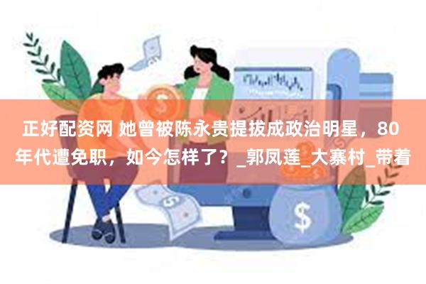 正好配资网 她曾被陈永贵提拔成政治明星，80 年代遭免职，如今怎样了？_郭凤莲_大寨村_带着