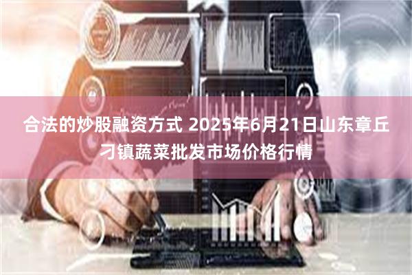 合法的炒股融资方式 2025年6月21日山东章丘刁镇蔬菜批发市场价格行情