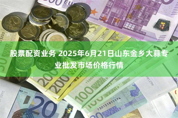 股票配资业务 2025年6月21日山东金乡大蒜专业批发市场价格行情