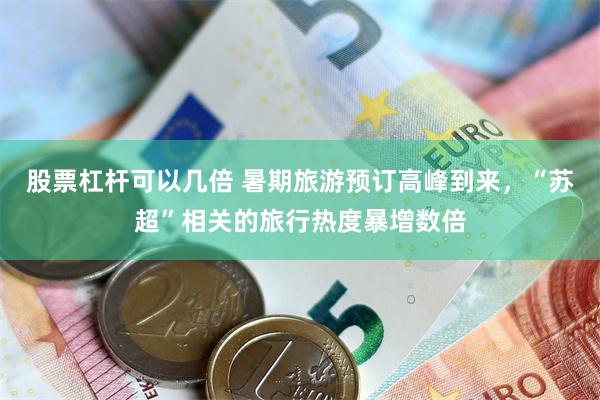 股票杠杆可以几倍 暑期旅游预订高峰到来，“苏超”相关的旅行热度暴增数倍