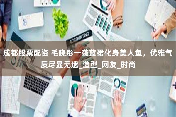 成都股票配资 毛晓彤一袭蓝裙化身美人鱼，优雅气质尽显无遗_造型_网友_时尚