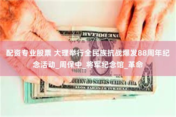 配资专业股票 大理举行全民族抗战爆发88周年纪念活动_周保中_将军纪念馆_革命