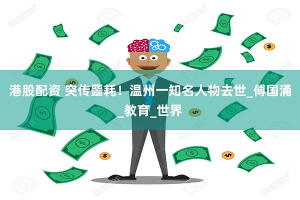 港股配资 突传噩耗！温州一知名人物去世_傅国涌_教育_世界