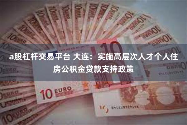 a股杠杆交易平台 大连：实施高层次人才个人住房公积金贷款支持政策