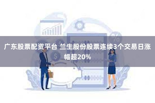 广东股票配资平台 兰生股份股票连续3个交易日涨幅超20%