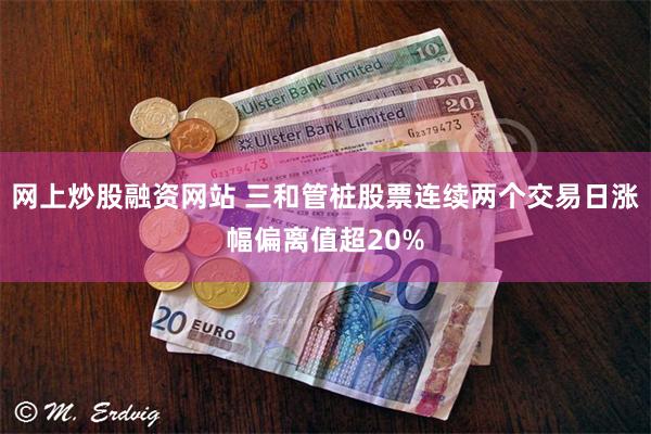 网上炒股融资网站 三和管桩股票连续两个交易日涨幅偏离值超20%