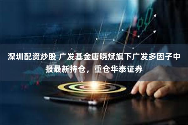 深圳配资炒股 广发基金唐晓斌旗下广发多因子中报最新持仓，重仓华泰证券