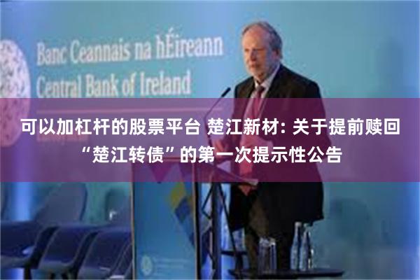 可以加杠杆的股票平台 楚江新材: 关于提前赎回“楚江转债”的第一次提示性公告